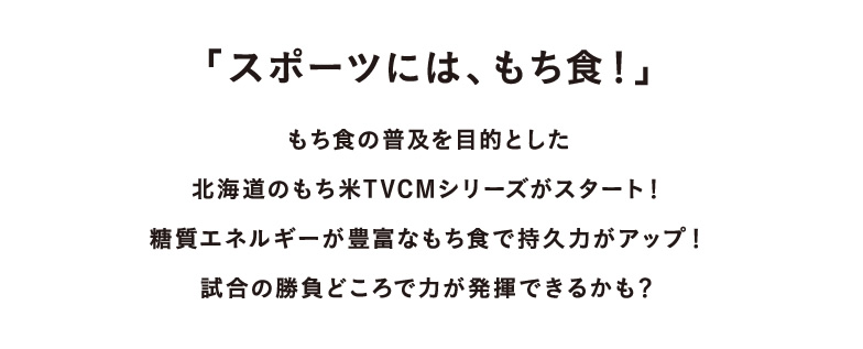 「スポーツには、もち食！」もち食の普及を目的とした北海道のもち米TVCMシリーズがスタート！糖質エネルギーが豊富なもち食で持久力がアップ！試合の勝負どころで力が発揮できるかも？